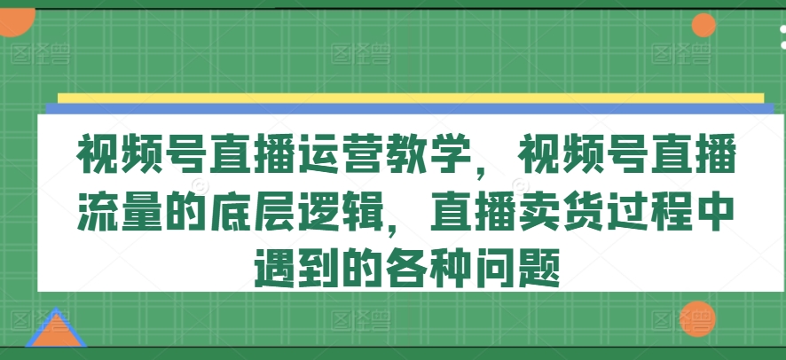 视频号直播运营教学，视频号直播流量的底层逻辑，直播卖货过程中遇到的各种问题-中创网_分享中创网创业资讯_最新网络项目资源-网创e学堂