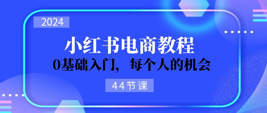 （11532期）2024从0-1学习培训小红书电商，0基础入门，每一个人机遇（44节）-中创网_分享中创网创业资讯_最新网络项目资源-网创e学堂