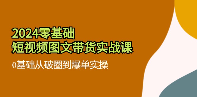 2024零基础小视频图文并茂卖货实战演练课：0基本从出圈到打造爆款实际操作（36节）-中创网_分享中创网创业资讯_最新网络项目资源-网创e学堂