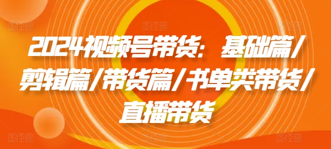 2024视频号带货：基础篇/剪辑篇/带货篇/书单类带货/直播带货-中创网_分享中创网创业资讯_最新网络项目资源-网创e学堂