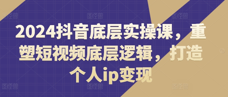 2024抖音视频最底层实操课，重构小视频底层思维，打造个人ip转现-中创网_分享中创网创业资讯_最新网络项目资源-网创e学堂