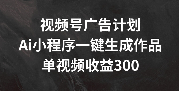 视频号广告计划，AI小程序一键生成作品， 单视频收益300+【揭秘】-中创网_分享中创网创业资讯_最新网络项目资源-网创e学堂