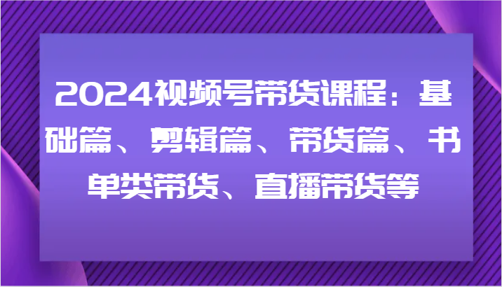 2024视频号带货课程内容：基础篇、视频剪辑篇、卖货篇、推荐书单类卖货、直播卖货等-中创网_分享中创网创业资讯_最新网络项目资源-网创e学堂