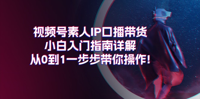 （11441期）视频号素人IP口播带货小白入门指南详解，从0到1一步步带你操作!-中创网_分享中创网创业资讯_最新网络项目资源-网创e学堂