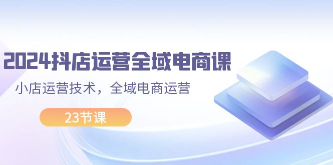 （11898期）2024抖店运营-全域电商课，小店运营技术，全域电商运营（23节课）-中创网_分享中创网创业资讯_最新网络项目资源-网创e学堂