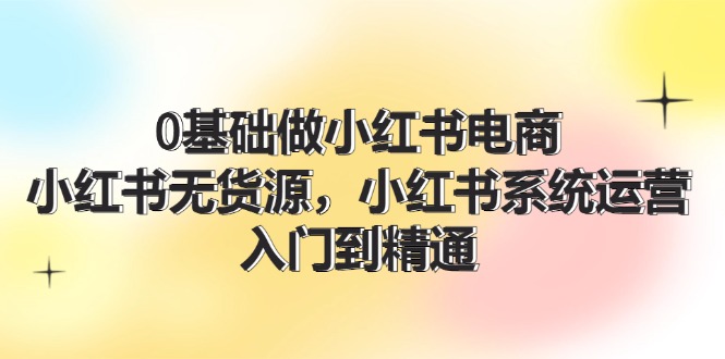 0根基做小红书电商，小红书的无货源电商系统运营，入门到精通 (70节)-中创网_分享中创网创业资讯_最新网络项目资源-网创e学堂