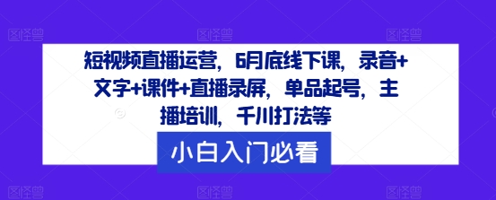 短视频直播运营，6月底线下课，录音+文字+课件+直播录屏，单品起号，主播培训，千川打法等-中创网_分享中创网创业资讯_最新网络项目资源-网创e学堂