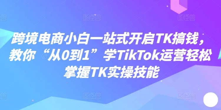 跨境电商小白一站式开启TK搞钱，教你“从0到1”学TikTok运营轻松掌握TK实操技能-中创网_分享中创网创业资讯_最新网络项目资源-网创e学堂