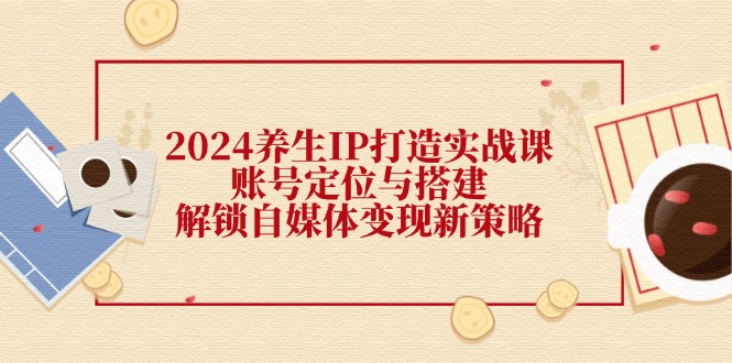 2024养生IP打造实战课：账号定位与搭建，解锁自媒体变现新策略-中创网_分享中创网创业资讯_最新网络项目资源-网创e学堂