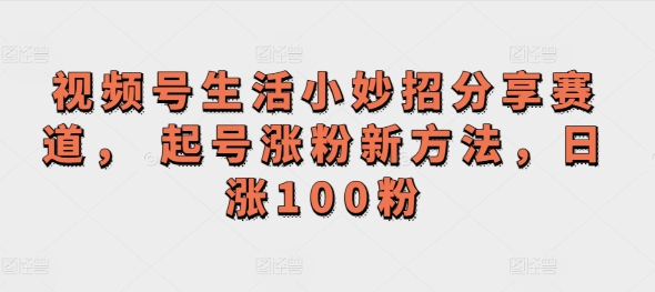 视频号生活小妙招分享赛道， 起号涨粉新方法，日涨100粉-中创网_分享中创网创业资讯_最新网络项目资源-网创e学堂