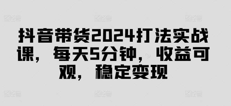 抖音带货2024打法实战课，每天5分钟，收益可观，稳定变现【揭秘】-中创网_分享中创网创业资讯_最新网络项目资源-网创e学堂