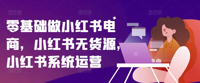 零基础做小红书电商，小红书的无货源电商，小红书的系统运营-中创网_分享中创网创业资讯_最新网络项目资源-网创e学堂