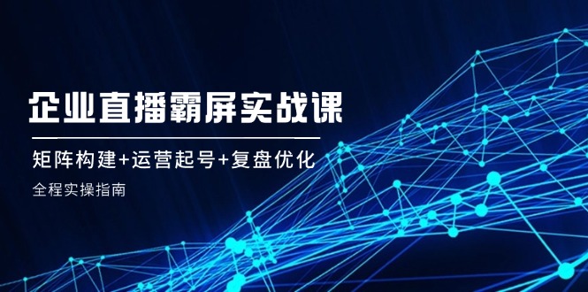 企业直播霸屏实战课：矩阵构建+运营起号+复盘优化，全程实操指南-中创网_分享中创网创业资讯_最新网络项目资源-网创e学堂