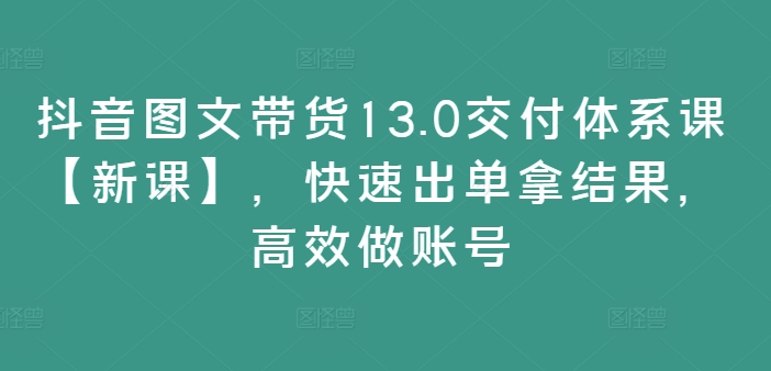 抖音图文带货13.0交付体系课【新课】，快速出单拿结果，高效做账号-中创网_分享中创网创业资讯_最新网络项目资源-网创e学堂