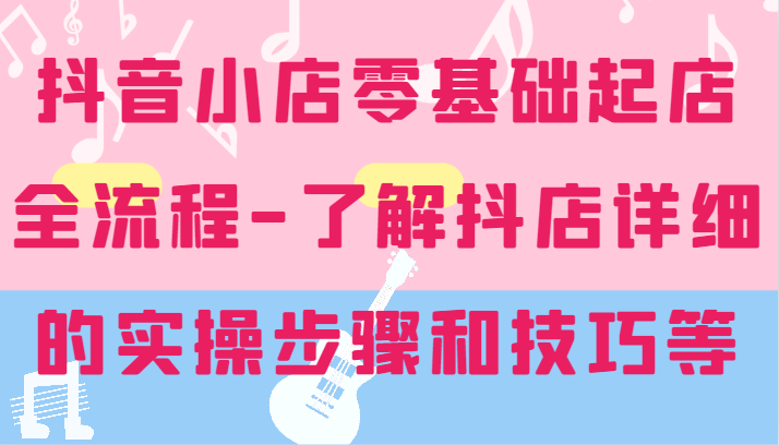 抖店零基础出单全过程-详尽学习培训抖音小店的实际操作步骤和技巧等-中创网_分享中创网创业资讯_最新网络项目资源-网创e学堂