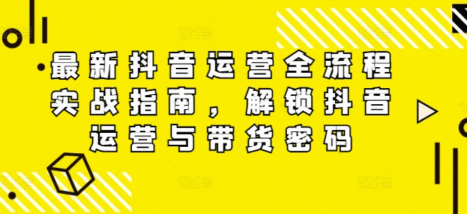 最新抖音运营全流程实战指南，解锁抖音运营与带货密码-中创网_分享中创网创业资讯_最新网络项目资源-网创e学堂