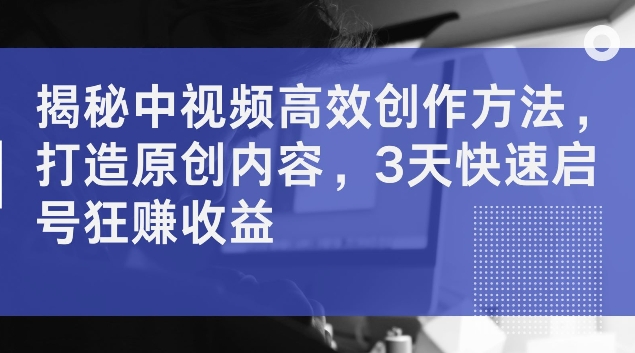 揭秘中视频高效创作方法，打造原创内容，3天快速启号狂赚收益【揭秘】-中创网_分享中创网创业资讯_最新网络项目资源-网创e学堂