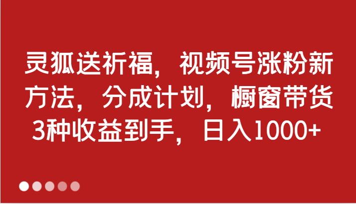 灵狐送祈福，视频号涨粉新方法，分成计划，橱窗带货 3种收益到手，日入1000+-中创网_分享中创网创业资讯_最新网络项目资源-网创e学堂