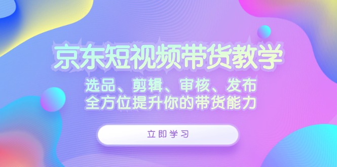 京东短视频带货教学：选品、剪辑、审核、发布，全方位提升你的带货能力-中创网_分享中创网创业资讯_最新网络项目资源-网创e学堂