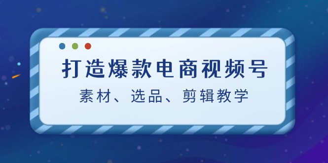 打造爆款电商视频号：素材、选品、剪辑教程-中创网_分享中创网创业资讯_最新网络项目资源-网创e学堂