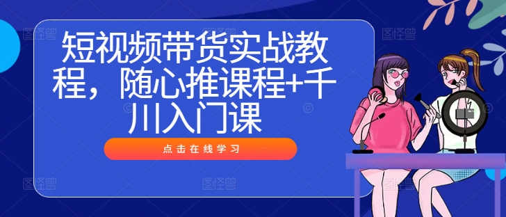 短视频带货实战教程，随心推课程+千川入门课-中创网_分享中创网创业资讯_最新网络项目资源-网创e学堂