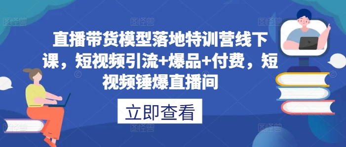 直播带货模型落地特训营线下课，​短视频引流+爆品+付费，短视频锤爆直播间-中创网_分享中创网创业资讯_最新网络项目资源-网创e学堂