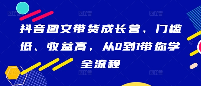 抖音图文带货成长营，门槛低、收益高，从0到1带你学全流程-中创网_分享中创网创业资讯_最新网络项目资源-网创e学堂