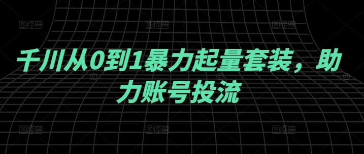 千川从0到1暴力起量套装，助力账号投流-中创网_分享中创网创业资讯_最新网络项目资源-网创e学堂