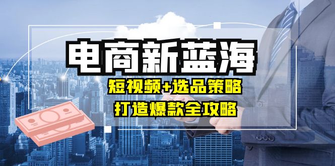 商家必看电商新蓝海：短视频+选品策略，打造爆款全攻略，月入10w+-中创网_分享中创网创业资讯_最新网络项目资源-网创e学堂