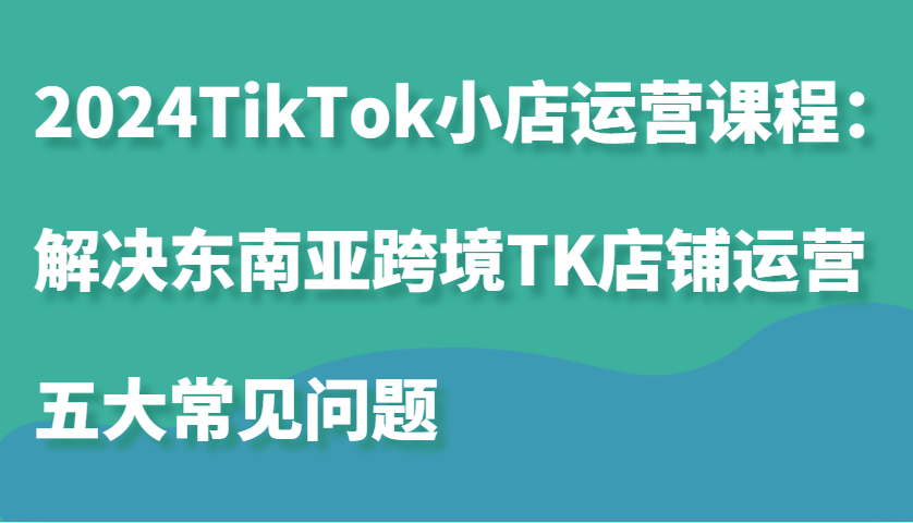 2024TikTok小店运营课程：解决东南亚跨境TK店铺运营五大常见问题-中创网_分享中创网创业资讯_最新网络项目资源-网创e学堂