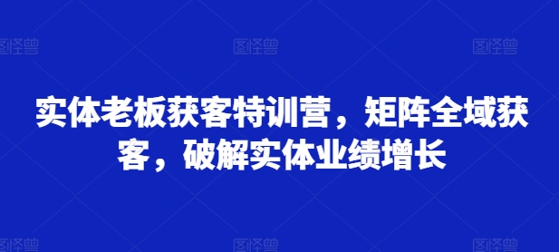 实体老板获客特训营，矩阵全域获客，破解实体业绩增长-中创网_分享中创网创业资讯_最新网络项目资源-网创e学堂