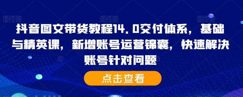 抖音图文带货教程14.0交付体系，基础与精英课，新增账号运营锦囊，快速解决账号针对问题-中创网_分享中创网创业资讯_最新网络项目资源-网创e学堂