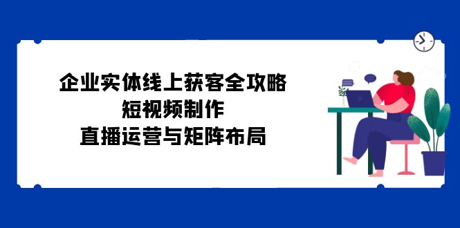 企业实体线上获客全攻略：短视频制作、直播运营与矩阵布局-中创网_分享中创网创业资讯_最新网络项目资源-网创e学堂