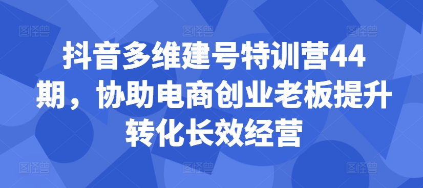 抖音多维建号特训营44期，协助电商创业老板提升转化长效经营-中创网_分享中创网创业资讯_最新网络项目资源-网创e学堂