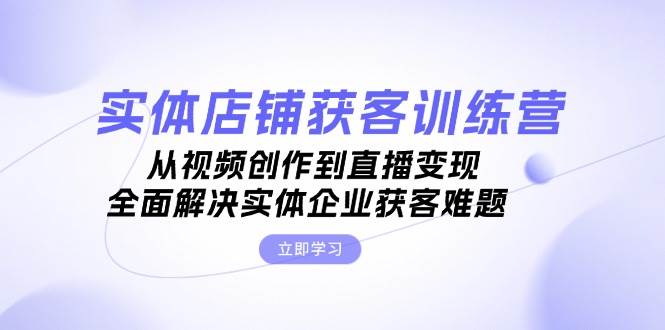 实体店铺获客特训营：从视频创作到直播变现，全面解决实体企业获客难题-中创网_分享中创网创业资讯_最新网络项目资源-网创e学堂