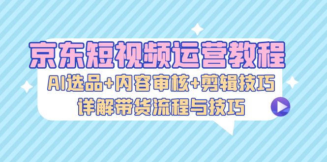 京东短视频运营教程：AI选品+内容审核+剪辑技巧，详解带货流程与技巧-中创网_分享中创网创业资讯_最新网络项目资源-网创e学堂