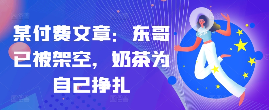 某付费文章：东哥已被架空，奶茶为自己挣扎!!-中创网_分享中创网创业资讯_最新网络项目资源-网创e学堂