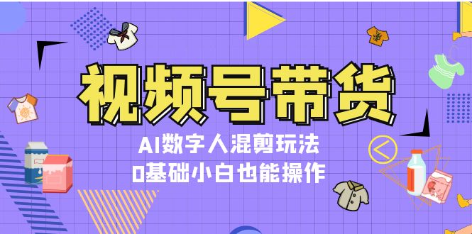 （13359期）视频号带货，AI数字人混剪玩法，0基础小白也能操作-中创网_分享中创网创业资讯_最新网络项目资源-网创e学堂