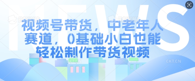 视频号带货，中老年人赛道，0基础小白也能轻松制作带货视频-中创网_分享中创网创业资讯_最新网络项目资源-网创e学堂