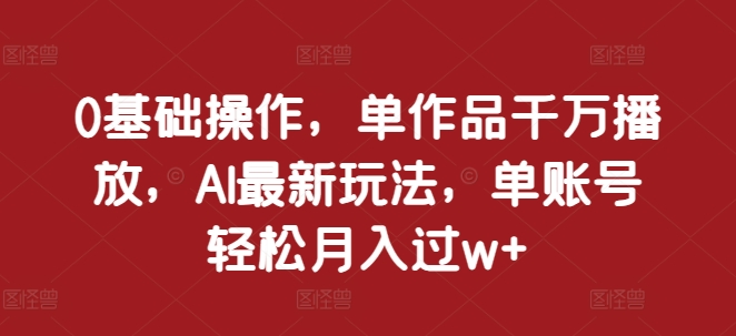 0基础操作，单作品千万播放，AI最新玩法，单账号轻松月入过w+【揭秘】-中创网_分享中创网创业资讯_最新网络项目资源-网创e学堂