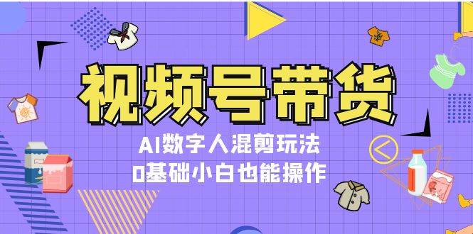 视频号带货，AI数字人混剪玩法，0基础小白也能操作-中创网_分享中创网创业资讯_最新网络项目资源-网创e学堂