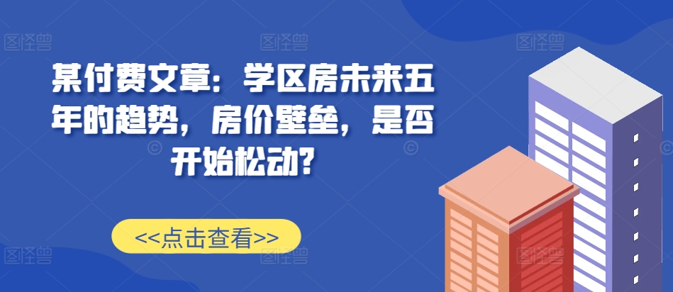 某付费文章：学区房未来五年的趋势，房价壁垒，是否开始松动?-中创网_分享中创网创业资讯_最新网络项目资源-网创e学堂