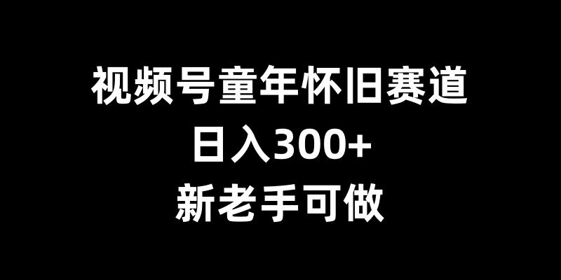 视频号童年怀旧赛道，日入300+，新老手可做【揭秘】-中创网_分享中创网创业资讯_最新网络项目资源-网创e学堂