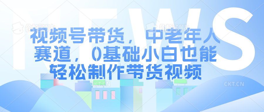 视频号带货，中老年人赛道，0基础小白也能轻松制作带货视频-中创网_分享中创网创业资讯_最新网络项目资源-网创e学堂