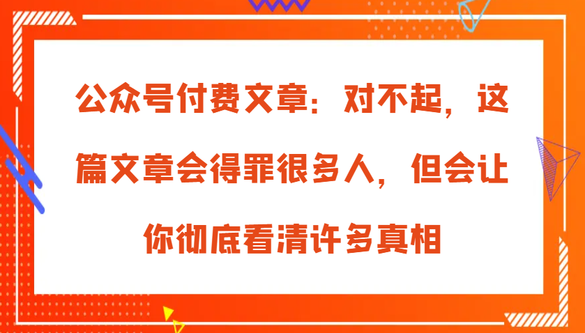 公众号付费文章：对不起，这篇文章会得罪很多人，但会让你彻底看清许多真相-中创网_分享中创网创业资讯_最新网络项目资源-网创e学堂