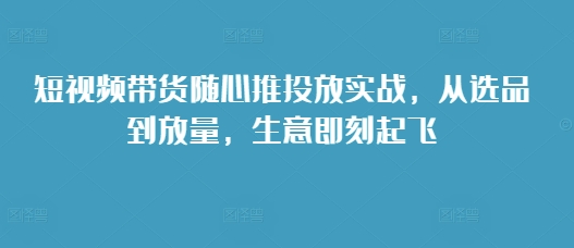 短视频带货随心推投放实战，从选品到放量，生意即刻起飞-中创网_分享中创网创业资讯_最新网络项目资源-网创e学堂