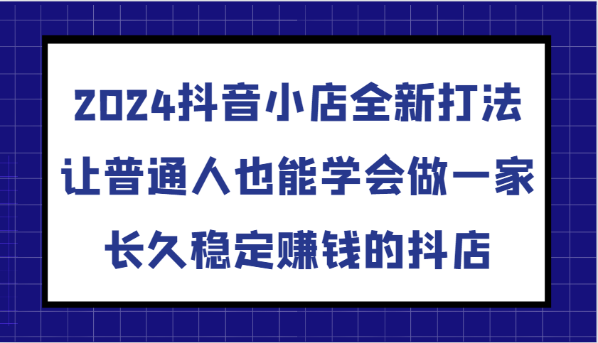 2024抖音小店全新打法，让普通人也能学会做一家长久稳定赚钱的抖店（更新）-中创网_分享中创网创业资讯_最新网络项目资源-网创e学堂