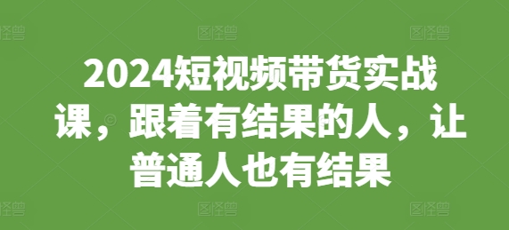 2024短视频带货实战课，跟着有结果的人，让普通人也有结果-中创网_分享中创网创业资讯_最新网络项目资源-网创e学堂