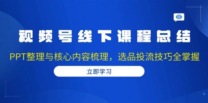 视频号线下课程总结：PPT整理与核心内容梳理，选品投流技巧全掌握-中创网_分享中创网创业资讯_最新网络项目资源-网创e学堂