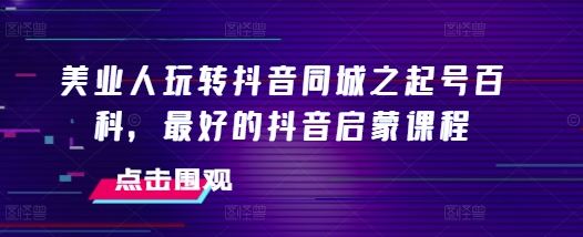 美业人玩转抖音同城之起号百科，最好的抖音启蒙课程-中创网_分享中创网创业资讯_最新网络项目资源-网创e学堂